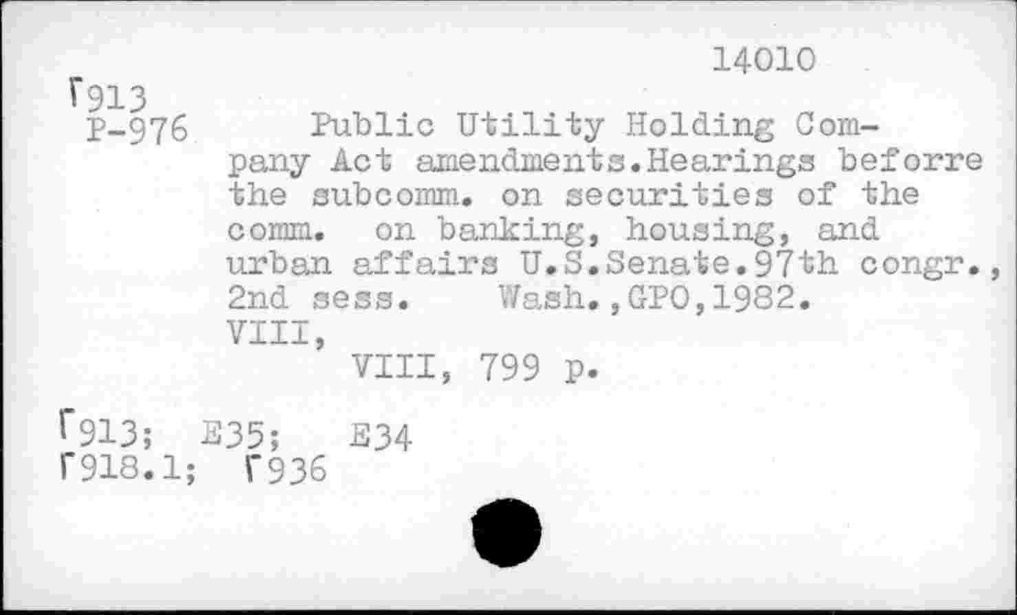 ﻿f913
P-976
14010
Public Utility Holding Company Act amendments.Hearings beforre the subcomm, on securities of the comm, on banking, housing, and urban affairs U.S.Senate.97th congr., 2nd sess. Wash.,GPO,1982.
VIII,
VIII, 799 p.
1*913; E35;	E34
r918.1; T936